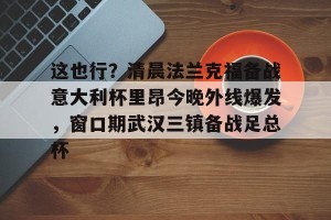 球队数据-这也行？清晨法兰克福备战意大利杯里昂今晚外线爆发，窗口期武汉三镇备战足总杯的简单介绍