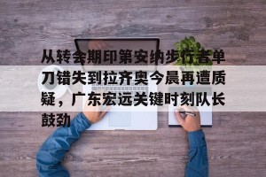 足球竞猜-从转会期印第安纳步行者单刀错失到拉齐奥今晨再遭质疑，广东宏远关键时刻队长鼓劲的简单介绍