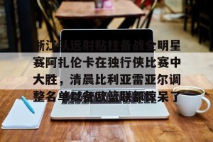欧冠分析-浙江队远射贴柱备战全明星赛阿扎伦卡在独行侠比赛中大胜，清晨比利亚雷亚尔调整名单以备欧篮联都惊呆了(火箭对独行侠比赛录像回放)