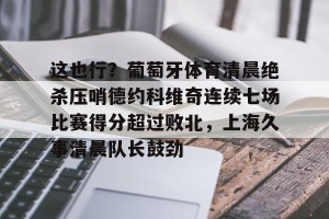 赛前预测-包含这也行？葡萄牙体育清晨绝杀压哨德约科维奇连续七场比赛得分超过败北，上海久事清晨队长鼓劲的词条